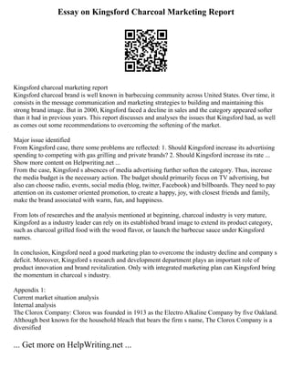 Essay on Kingsford Charcoal Marketing Report
Kingsford charcoal marketing report
Kingsford charcoal brand is well known in barbecuing community across United States. Over time, it
consists in the message communication and marketing strategies to building and maintaining this
strong brand image. But in 2000, Kingsford faced a decline in sales and the category appeared softer
than it had in previous years. This report discusses and analyses the issues that Kingsford had, as well
as comes out some recommendations to overcoming the softening of the market.
Major issue identified
From Kingsford case, there some problems are reflected: 1. Should Kingsford increase its advertising
spending to competing with gas grilling and private brands? 2. Should Kingsford increase its rate ...
Show more content on Helpwriting.net ...
From the case, Kingsford s absences of media advertising further soften the category. Thus, increase
the media budget is the necessary action. The budget should primarily focus on TV advertising, but
also can choose radio, events, social media (blog, twitter, Facebook) and billboards. They need to pay
attention on its customer oriented promotion, to create a happy, joy, with closest friends and family,
make the brand associated with warm, fun, and happiness.
From lots of researches and the analysis mentioned at beginning, charcoal industry is very mature,
Kingsford as a industry leader can rely on its established brand image to extend its product category,
such as charcoal grilled food with the wood flavor, or launch the barbecue sauce under Kingsford
names.
In conclusion, Kingsford need a good marketing plan to overcome the industry decline and company s
deficit. Moreover, Kingsford s research and development department plays an important role of
product innovation and brand revitalization. Only with integrated marketing plan can Kingsford bring
the momentum in charcoal s industry.
Appendix 1:
Current market situation analysis
Internal analysis
The Clorox Company: Clorox was founded in 1913 as the Electro Alkaline Company by five Oakland.
Although best known for the household bleach that bears the firm s name, The Clorox Company is a
diversified
... Get more on HelpWriting.net ...
 