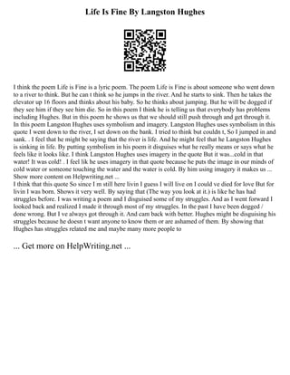 Life Is Fine By Langston Hughes
I think the poem Life is Fine is a lyric poem. The poem Life is Fine is about someone who went down
to a river to think. But he can t think so he jumps in the river. And he starts to sink. Then he takes the
elevator up 16 floors and thinks about his baby. So he thinks about jumping. But he will be dogged if
they see him if they see him die. So in this poem I think he is telling us that everybody has problems
including Hughes. But in this poem he shows us that we should still push through and get through it.
In this poem Langston Hughes uses symbolism and imagery. Langston Hughes uses symbolism in this
quote I went down to the river, I set down on the bank. I tried to think but couldn t, So I jumped in and
sank. . I feel that he might be saying that the river is life. And he might feel that he Langston Hughes
is sinking in life. By putting symbolism in his poem it disguises what he really means or says what he
feels like it looks like. I think Langston Hughes uses imagery in the quote But it was...cold in that
water! It was cold! . I feel lik he uses imagery in that quote because he puts the image in our minds of
cold water or someone touching the water and the water is cold. By him using imagery it makes us ...
Show more content on Helpwriting.net ...
I think that this quote So since I m still here livin I guess I will live on I could ve died for love But for
livin I was born. Shows it very well. By saying that (The way you look at it.) is like he has had
struggles before. I was writing a poem and I disguised some of my struggles. And as I went forward I
looked back and realized I made it through most of my struggles. In the past I have been dogged /
done wrong. But I ve always got through it. And cam back with better. Hughes might be disguising his
struggles because he doesn t want anyone to know them or are ashamed of them. By showing that
Hughes has struggles related me and maybe many more people to
... Get more on HelpWriting.net ...
 