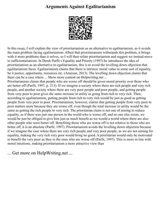 Arguments Against Egalitarianism
In this essay, I will explain the view of prioritarianism as an alternative to egalitarianism, as it avoids
the main problem facing egalitarianism. Albeit that prioritarianism withstands this problem, it brings
with it more problems than it solves, so I will then refute prioritarianism and suggest we instead move
to sufficientarianism. In Derek Parfit s Equality and Priority (1997) he introduces the idea of
prioritarianism as an alternative to egalitarianism, this is to avoid the levelling down objection that
egalitarianism faces. Egalitarianism claims that there is intrinsic moral value in some sort of equality,
be it justice, opportunity, resources etc. (Arneson, 2013). The levelling down objection claims that
there can be a case where ... Show more content on Helpwriting.net ...
Prioritarianism claims that people who are worse off should be given moral priority over those who
are better off (Parfit, 1997, p. 213). If we imagine a society where there are rich people and very rich
people, and another society where there are very poor people and poor people, and getting people
from very poor to poor gives the same increase in utility as going from rich to very rich. Then,
according to egalitarianism, getting people from rich to very rich would be just as good as getting
people from very poor to poor. Prioritarianism, however, claims that getting people from very poor to
poor matters more because they are worse off, even though the total increase in utility would be the
same as getting the rich people to very rich. The prioritarian claim is not one of aiming to reduce
equality, as if there was just one person in the world who is worse off, and no one else exists, we
would be just be obliged to give him just as much benefit as we would a world where there are also
other people who were better off. Benefiting those who are worse off is not relative to those who are
better off, it is an absolute (Parfit, 1997). Prioritarianism avoids the levelling down objection because
if we imagine the case where there are very rich people and very poor people, as we are not aiming for
equality, making the very rich very poor would bring no good. A prioritarian would only be motivated
to benefit the very poor as they re the ones who are worse off (Parfit, 1997). This is more in line with
moral intuitions, making prioritarianism a more attractive view than
... Get more on HelpWriting.net ...
 