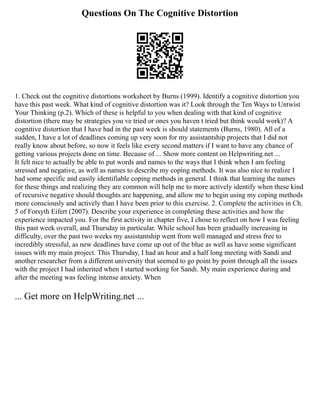 Questions On The Cognitive Distortion
1. Check out the cognitive distortions worksheet by Burns (1999). Identify a cognitive distortion you
have this past week. What kind of cognitive distortion was it? Look through the Ten Ways to Untwist
Your Thinking (p.2). Which of these is helpful to you when dealing with that kind of cognitive
distortion (there may be strategies you ve tried or ones you haven t tried but think would work)? A
cognitive distortion that I have had in the past week is should statements (Burns, 1980). All of a
sudden, I have a lot of deadlines coming up very soon for my assistantship projects that I did not
really know about before, so now it feels like every second matters if I want to have any chance of
getting various projects done on time. Because of ... Show more content on Helpwriting.net ...
It felt nice to actually be able to put words and names to the ways that I think when I am feeling
stressed and negative, as well as names to describe my coping methods. It was also nice to realize I
had some specific and easily identifiable coping methods in general. I think that learning the names
for these things and realizing they are common will help me to more actively identify when these kind
of recursive negative should thoughts are happening, and allow me to begin using my coping methods
more consciously and actively than I have been prior to this exercise. 2. Complete the activities in Ch.
5 of Forsyth Eifert (2007). Describe your experience in completing these activities and how the
experience impacted you. For the first activity in chapter five, I chose to reflect on how I was feeling
this past week overall, and Thursday in particular. While school has been gradually increasing in
difficulty, over the past two weeks my assistantship went from well managed and stress free to
incredibly stressful, as new deadlines have come up out of the blue as well as have some significant
issues with my main project. This Thursday, I had an hour and a half long meeting with Sandi and
another researcher from a different university that seemed to go point by point through all the issues
with the project I had inherited when I started working for Sandi. My main experience during and
after the meeting was feeling intense anxiety. When
... Get more on HelpWriting.net ...
 