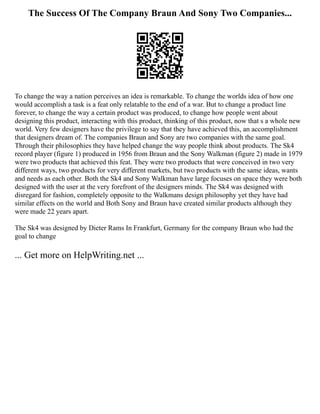 The Success Of The Company Braun And Sony Two Companies...
To change the way a nation perceives an idea is remarkable. To change the worlds idea of how one
would accomplish a task is a feat only relatable to the end of a war. But to change a product line
forever, to change the way a certain product was produced, to change how people went about
designing this product, interacting with this product, thinking of this product, now that s a whole new
world. Very few designers have the privilege to say that they have achieved this, an accomplishment
that designers dream of. The companies Braun and Sony are two companies with the same goal.
Through their philosophies they have helped change the way people think about products. The Sk4
record player (figure 1) produced in 1956 from Braun and the Sony Walkman (figure 2) made in 1979
were two products that achieved this feat. They were two products that were conceived in two very
different ways, two products for very different markets, but two products with the same ideas, wants
and needs as each other. Both the Sk4 and Sony Walkman have large focuses on space they were both
designed with the user at the very forefront of the designers minds. The Sk4 was designed with
disregard for fashion, completely opposite to the Walkmans design philosophy yet they have had
similar effects on the world and Both Sony and Braun have created similar products although they
were made 22 years apart.
The Sk4 was designed by Dieter Rams In Frankfurt, Germany for the company Braun who had the
goal to change
... Get more on HelpWriting.net ...
 
