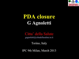 PDA closure
G Agnoletti
Citta’ della Salute
gagnoletti@cittadellasalute.to.it
Torino, Italy
IPC 9th Milan, March 2013
 