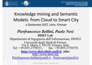 DISIT Lab, Distributed Data Intelligence and Technologies
Distributed Systems and Internet Technologies
Department of Information Engineering (DINFO)
http://www.disit.dinfo.unifi.it
Knowledge mining and Semantic 
Models: from Cloud to Smart City
x Dottorato DIST, Univ. Firenze
Pierfrancesco Bellini, Paolo Nesi
DISIT Lab
Dipartimento di Ingegneria dell’Informazione, DINFO
Università degli Studi di Firenze
Via S. Marta 3, 50139, Firenze, Italy
Tel: +39-055-2758511, fax: +39-055-2758570
http://www.disit.dinfo.unifi.it alias
http://www.disit.org
Pierfrancesco.bellini@unifi.it , Paolo.nesi@unifi.it
DISIT Lab (DINFO UNIFI), x Dottorato, 2015 1
 