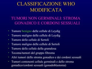 CLASSIFICAZIONE WHO
MODIFICATA
TUMORI NON GERMINALI: STROMA
GONADICO E CORDONI SESSUALI
• Tumore benigno delle cellule di Leydig
• Tumore maligno delle cellule di Leydig
• Tumore delle cellule di Sertoli
• Tumore maligno delle cellule di Sertoli
• Tumore delle cellule della granulosa
• Tecoma/tumori del gruppo fibroma
• Altri tumori dello stroma gonadico e dei cordoni sessuali
• Tumori contenenti cellule germinali e dello stroma
gonadico/cordoni sessuali (gonadoblastoma)
 