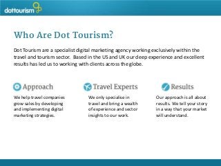 Who Are Dot Tourism?
Dot Tourism are a specialist digital marketing agency working exclusively within the
travel and tourism sector. Based in the US and UK our deep experience and excellent
results has led us to working with clients across the globe.

We help travel companies
grow sales by developing
and implementing digital
marketing strategies.

We only specialise in
travel and bring a wealth
of experience and sector
insights to our work.

Our approach is all about
results. We tell your story
in a way that your market
will understand.

 