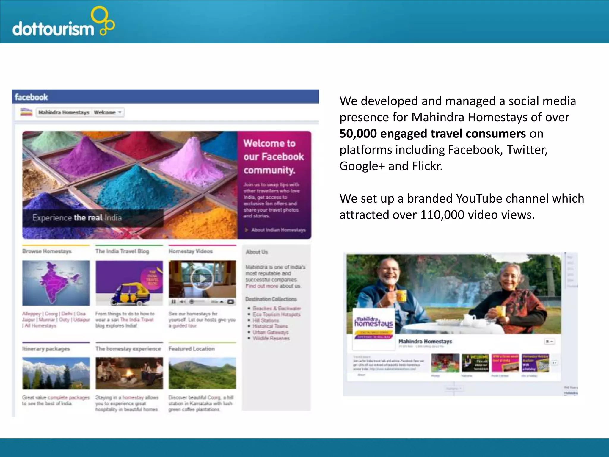 We developed and managed a social media
presence for Mahindra Homestays of over
50,000 engaged travel consumers on
platforms including Facebook, Twitter,
Google+ and Flickr.
We set up a branded YouTube channel which
attracted over 110,000 video views.

 
