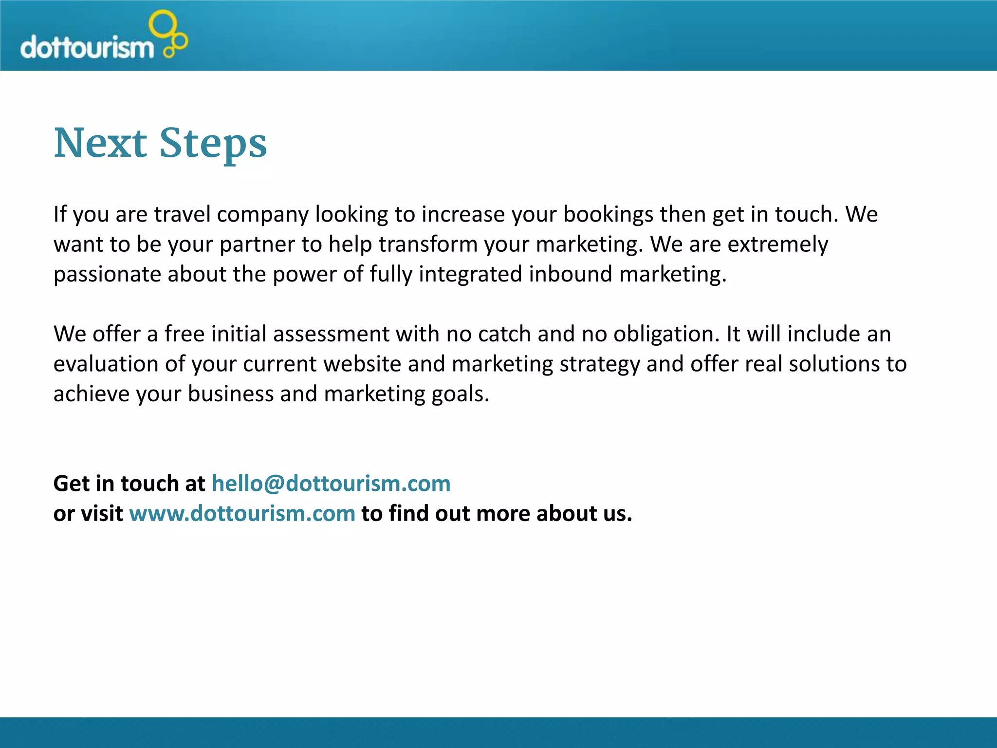 Next Steps
If you are travel company looking to increase your bookings then get in touch. We
want to be your partner to help transform your marketing. We are extremely
passionate about the power of fully integrated inbound marketing.
We offer a free initial assessment with no catch and no obligation. It will include an
evaluation of your current website and marketing strategy and offer real solutions to
achieve your business and marketing goals.

Get in touch at hello@dottourism.com
or visit www.dottourism.com to find out more about us.

 
