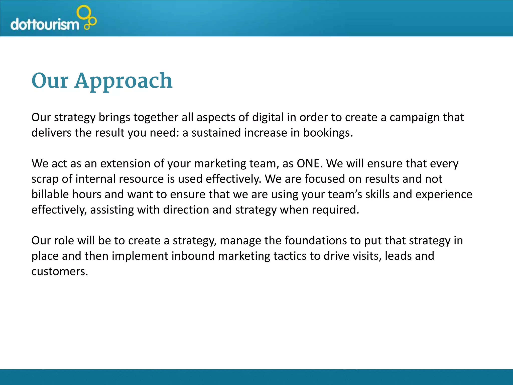 Our Approach
Our strategy brings together all aspects of digital in order to create a campaign that
delivers the result you need: a sustained increase in bookings.
We act as an extension of your marketing team, as ONE. We will ensure that every
scrap of internal resource is used effectively. We are focused on results and not
billable hours and want to ensure that we are using your team’s skills and experience
effectively, assisting with direction and strategy when required.
Our role will be to create a strategy, manage the foundations to put that strategy in
place and then implement inbound marketing tactics to drive visits, leads and
customers.

 
