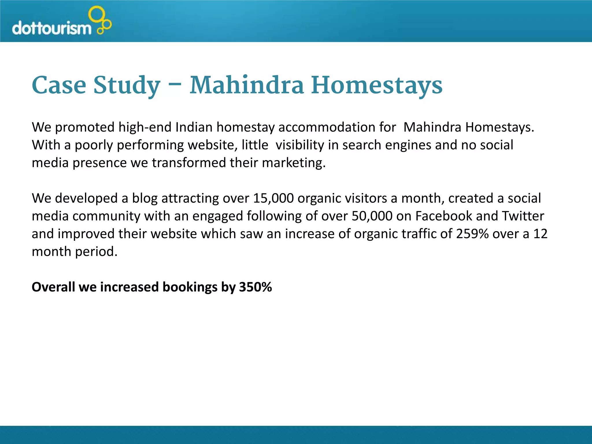Case Study – Mahindra Homestays
We promoted high-end Indian homestay accommodation for Mahindra Homestays.
With a poorly performing website, little visibility in search engines and no social
media presence we transformed their marketing.
We developed a blog attracting over 15,000 organic visitors a month, created a social
media community with an engaged following of over 50,000 on Facebook and Twitter
and improved their website which saw an increase of organic traffic of 259% over a 12
month period.
Overall we increased bookings by 350%

 