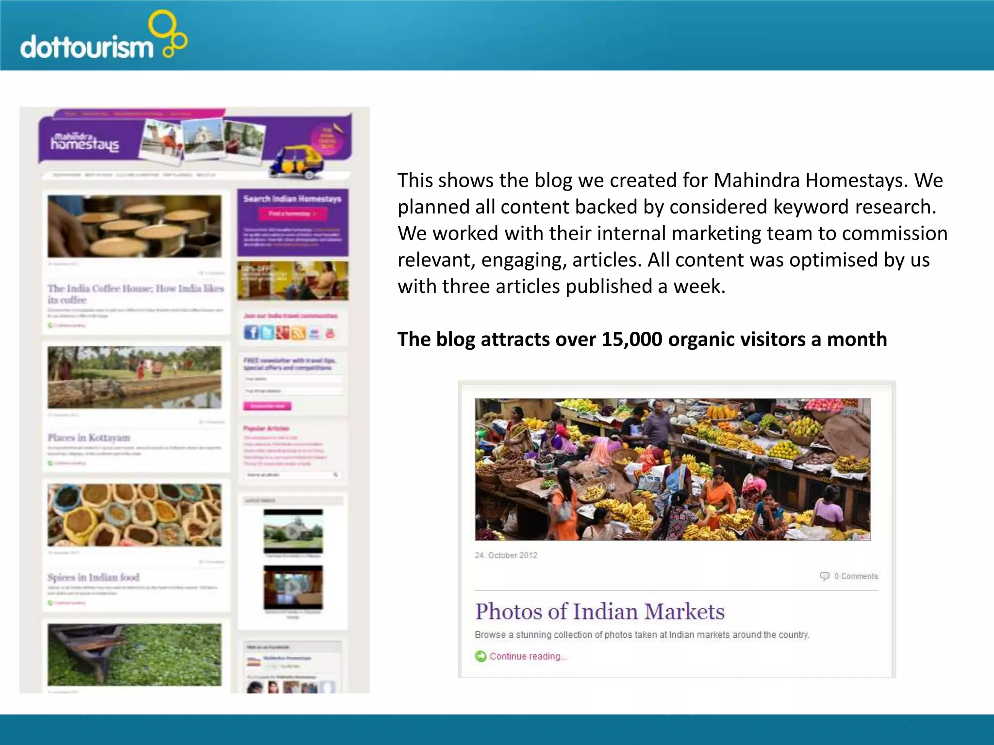 This shows the blog we created for Mahindra Homestays. We
planned all content backed by considered keyword research.
We worked with their internal marketing team to commission
relevant, engaging, articles. All content was optimised by us
with three articles published a week.
The blog attracts over 15,000 organic visitors a month

 