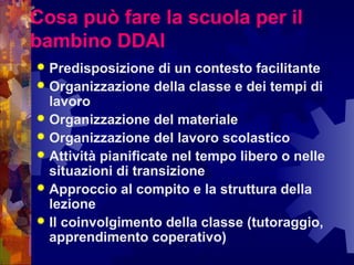 Cosa può fare la scuola per il
bambino DDAI
 Predisposizione di un contesto facilitante
 Organizzazione della classe e dei tempi di
lavoro
 Organizzazione del materiale
 Organizzazione del lavoro scolastico
 Attività pianificate nel tempo libero o nelle
situazioni di transizione
 Approccio al compito e la struttura della
lezione
 Il coinvolgimento della classe (tutoraggio,
apprendimento coperativo)
 