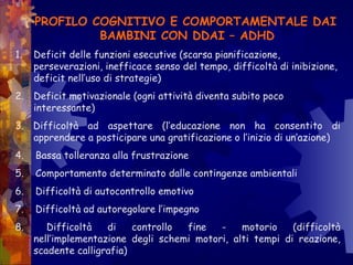 PROFILO COGNITIVO E COMPORTAMENTALE DAI
BAMBINI CON DDAI – ADHD
1. Deficit delle funzioni esecutive (scarsa pianificazione,
perseverazioni, inefficace senso del tempo, difficoltà di inibizione,
deficit nell’uso di strategie)
2. Deficit motivazionale (ogni attività diventa subito poco
interessante)
3. Difficoltà ad aspettare (l’educazione non ha consentito di
apprendere a posticipare una gratificazione o l’inizio di un’azione)
4. Bassa tolleranza alla frustrazione
5. Comportamento determinato dalle contingenze ambientali
6. Difficoltà di autocontrollo emotivo
7. Difficoltà ad autoregolare l’impegno
8. Difficoltà di controllo fine - motorio (difficoltà
nell’implementazione degli schemi motori, alti tempi di reazione,
scadente calligrafia)
 