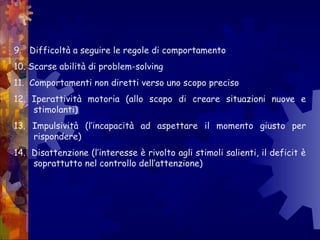 9. Difficoltà a seguire le regole di comportamento
10. Scarse abilità di problem-solving
11. Comportamenti non diretti verso uno scopo preciso
12. Iperattività motoria (allo scopo di creare situazioni nuove e
stimolanti)
13. Impulsività (l’incapacità ad aspettare il momento giusto per
rispondere)
14. Disattenzione (l’interesse è rivolto agli stimoli salienti, il deficit è
soprattutto nel controllo dell’attenzione)
 