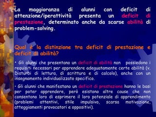 La maggioranza di alunni con deficit di
attenzione/iperattività presenta un deficit di
prestazione, determinato anche da scarse abilità di
problem-solving.
Qual è la distinzione tra deficit di prestazione e
deficit di abilità?
• Gli alunni che presentano un deficit di abilità non possiedono i
requisiti necessari per apprendere adeguatamente certe abilità (v.
Disturbi di lettura, di scrittura e di calcolo), anche con un
insegnamento individualizzato specifico.
• Gli alunni che manifestano un deficit di prestazione hanno le basi
per poter apprendere, però esistono altre cause che non
consentono loro di esprimere il loro potenziale di apprendimento
(problemi attentivi, stile impulsivo, scarsa motivazione,
atteggiamenti provocatori e oppositivi).
 
