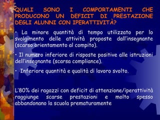 QUALI SONO I COMPORTAMENTI CHE
PRODUCONO UN DEFICIT DI PRESTAZIONE
DEGLI ALUNNI CON IPERATTIVITÀ?
• La minore quantità di tempo utilizzato per lo
svolgimento delle attività proposte dall’insegnante
(scarso orientamento al compito).
• Il numero inferiore di risposte positive alle istruzioni
dell’insegnante (scarsa compliance).
• Inferiore quantità e qualità di lavoro svolto.
L’80% dei ragazzi con deficit di attenzione/iperattività
raggiunge scarse prestazioni e molto spesso
abbandonano la scuola prematuramente
 