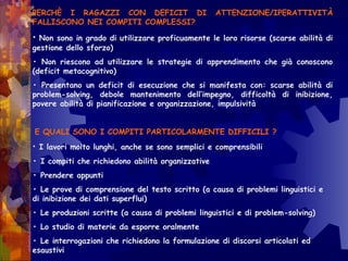 PERCHÈ I RAGAZZI CON DEFICIT DI ATTENZIONE/IPERATTIVITÀ
FALLISCONO NEI COMPITI COMPLESSI?
• Non sono in grado di utilizzare proficuamente le loro risorse (scarse abilità di
gestione dello sforzo)
• Non riescono ad utilizzare le strategie di apprendimento che già conoscono
(deficit metacognitivo)
• Presentano un deficit di esecuzione che si manifesta con: scarse abilità di
problem-solving, debole mantenimento dell’impegno, difficoltà di inibizione,
povere abilità di pianificazione e organizzazione, impulsività
E QUALI SONO I COMPITI PARTICOLARMENTE DIFFICILI ?
• I lavori molto lunghi, anche se sono semplici e comprensibili
• I compiti che richiedono abilità organizzative
• Prendere appunti
• Le prove di comprensione del testo scritto (a causa di problemi linguistici e
di inibizione dei dati superflui)
• Le produzioni scritte (a causa di problemi linguistici e di problem-solving)
• Lo studio di materie da esporre oralmente
• Le interrogazioni che richiedono la formulazione di discorsi articolati ed
esaustivi
 