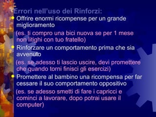    
Errori nell’uso dei Rinforzi:
 Offrire enormi ricompense per un grande
miglioramento
(es. ti compro una bici nuova se per 1 mese
non litighi con tuo fratello)
 Rinforzare un comportamento prima che sia
avvenuto
(es. se adesso ti lascio uscire, devi promettere
che quando torni finisci gli esercizi)
 Promettere al bambino una ricompensa per far
cessare il suo comportamento oppositivo
(es. se adesso smetti di fare i capricci e
cominci a lavorare, dopo potrai usare il
computer)
 