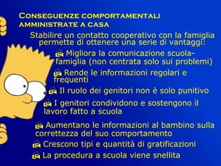    
Conseguenze comportamentali
amministrate a casa
Stabilire un contatto cooperativo con la famiglia
permette di ottenere una serie di vantaggi:
 Migliora la comunicazione scuola-
famiglia (non centrata solo sui problemi)
 Rende le informazioni regolari e
frequenti
 Il ruolo dei genitori non è solo punitivo
 I genitori condividono e sostengono il
lavoro fatto a scuola
 Aumentano le informazioni al bambino sulla
correttezza del suo comportamento
 Crescono tipi e quantità di gratificazioni
 La procedura a scuola viene snellita
 