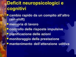 Deficit neuropsicologici e
cognitivi
 cambio rapido da un compito all’altro
(set-shift)
 memoria di lavoro
 controllo delle risposte impulsive
 pianificazione delle azioni
 monitoraggio della prestazione
 mantenimento dell’attenzione uditiva
 