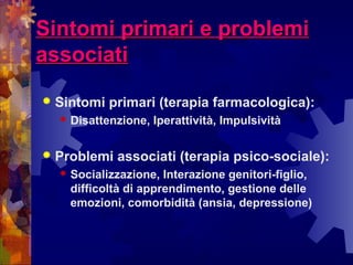 Sintomi primari e problemiSintomi primari e problemi
associatiassociati
 Sintomi primari (terapia farmacologica):
 Disattenzione, Iperattività, Impulsività
 Problemi associati (terapia psico-sociale):
 Socializzazione, Interazione genitori-figlio,
difficoltà di apprendimento, gestione delle
emozioni, comorbidità (ansia, depressione)
 
