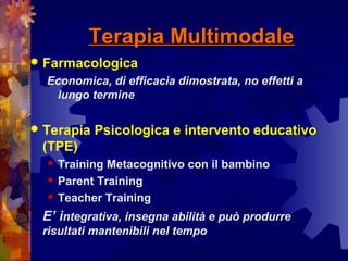 Terapia MultimodaleTerapia Multimodale
 Farmacologica
Economica, di efficacia dimostrata, no effetti a
lungo termine
 Terapia Psicologica e intervento educativo
(TPE)
 Training Metacognitivo con il bambino
 Parent Training
 Teacher Training
E’ integrativa, insegna abilità e può produrre
risultati mantenibili nel tempo
 
