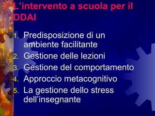 L’intervento a scuola per ilL’intervento a scuola per il
DDAIDDAI
1. Predisposizione di un
ambiente facilitante
2. Gestione delle lezioni
3. Gestione del comportamento
4. Approccio metacognitivo
5. La gestione dello stress
dell’insegnante
 