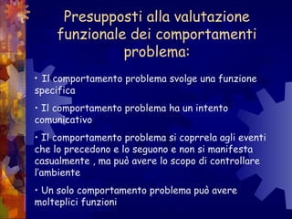 Presupposti alla valutazione
funzionale dei comportamenti
problema:
• Il comportamento problema svolge una funzione
specifica
• Il comportamento problema ha un intento
comunicativo
• Il comportamento problema si coprrela agli eventi
che lo precedono e lo seguono e non si manifesta
casualmente , ma può avere lo scopo di controllare
l’ambiente
• Un solo comportamento problema può avere
molteplici funzioni
 