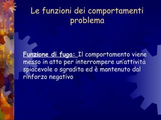 Le funzioni dei comportamenti
problema
Funzione di fuga: Il comportamento viene
messo in atto per interrompere un’attività
spiacevole o sgradita ed è mantenuto dal
rinforzo negativo
 