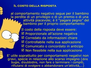    
Il costo della risposta
al comportamento negativo segue per il bambino
la perdita di un privilegio o di un premio o di una
attività piacevole; è il “pagare pegno” del
bambino per il proprio comportamento
Il costo della risposta deve essere:
 Proporzionale all’azione negativa
 Corredato da informazioni chiare
 Controllabile nella sua applicazione
 Comunicato o concordato in anticipo
 Non flessibile nella sua applicazione
E’ utile soprattutto per comportamenti negativi non
gravi, specie in relazione allo scarso impegno (dire
bugie, disubbidire, non fare o terminare i compiti,
rifiutarsi di svolgere o abbandonare un’attività,..)
 