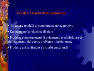    
I costi e i rischi della punizione
•  Insegnare modelli di comportamento aggressivo
• Danneggiare la relazione di aiuto
• Produrre comportamenti di evitamento o adddirittura di 
rinforzamento del comp. problema – inizialmente
• Produrre ansia, disagio e disturbi emozionali
 