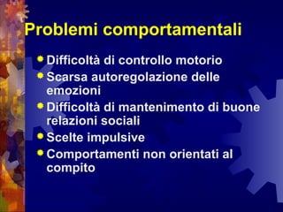 Problemi comportamentali
 Difficoltà di controllo motorio
 Scarsa autoregolazione delle
emozioni
 Difficoltà di mantenimento di buone
relazioni sociali
 Scelte impulsive
 Comportamenti non orientati al
compito
 