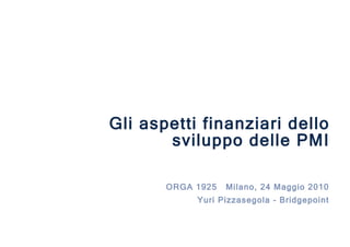 ORGA 1925  Milano, 24 Maggio 2010 Yuri Pizzasegola - Bridgepoint Gli aspetti finanziari dello sviluppo delle PMI 
