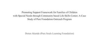 Promoting Support Framework for Families of Children
with Special Needs through Community based Life Skills Center; A Case
Study of Pure Foundation Outreach Program
Dotun Akande (Pure Souls Learning Foundation)
 