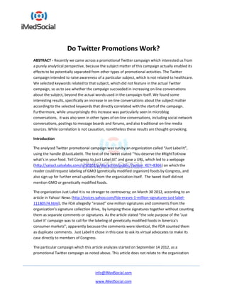 Do Twitter Promotions Work?
ABSTRACT - Recently we came across a promotional Twitter campaign which interested us from
a purely analytical perspective, because the subject matter of this campaign actually enabled its
effects to be potentially separated from other types of promotional activities. The Twitter
campaign intended to raise awareness of a particular subject, which is not related to healthcare.
We selected keywords related to that subject, which did not feature in the actual Twitter
campaign, so as to see whether the campaign succeeded in increasing on-line conversations
about the subject, beyond the actual words used in the campaign itself. We found some
interesting results, specifically an increase in on-line conversations about the subject matter
according to the selected keywords that directly correlated with the start of the campaign.
Furthermore, while unsurprisingly this increase was particularly seen in microblog
conversations, it was also seen in other types of on-line conversations, including social network
conversations, postings to message boards and forums, and also traditional on-line media
sources. While correlation is not causation, nonetheless these results are thought-provoking.

Introduction

The analyzed Twitter promotional campaign was run by an organization called “Just Label It”,
using the handle @JustLabelIt. The text of the tweet stated “You deserve the #RightToKnow
what’s in your food. Tell Congress to Just Label It!” and gave a URL, which led to a webpage
(http://salsa3.salsalabs.com/o/50202/p/dia/action/public/?action_KEY=8366) on which the
reader could request labeling of GMO (genetically modified organism) foods by Congress, and
also sign up for further email updates from the organization itself. The tweet itself did not
mention GMO or genetically modified foods.

The organization Just Label It is no stranger to controversy; on March 30 2012, according to an
article in Yahoo! News (http://voices.yahoo.com/fda-erases-1-million-signatures-just-label-
11180574.html), the FDA allegedly “erased” one million signatures and comments from the
organization’s signature collection drive, by lumping these signatures together without counting
them as separate comments or signatures. As the article stated “the sole purpose of the 'Just
Label It' campaign was to call for the labeling of genetically modified foods in America's
consumer markets”; apparently because the comments were identical, the FDA counted them
as duplicate comments. Just Label It chose in this case to ask its virtual advocates to make its
case directly to members of Congress.

The particular campaign which this article analyzes started on September 14 2012, as a
promotional Twitter campaign as noted above. This article does not relate to the organization



                                     info@iMedSocial.com

                                     www.iMedSocial.com
 