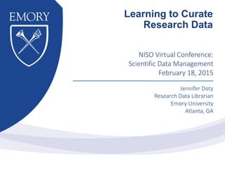 NISO Virtual Conference:
Scientific Data Management
February 18, 2015
Jennifer Doty
Research Data Librarian
Emory University
Atlanta, GA
Learning to Curate
Research Data
 