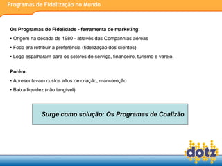 Programas de Fidelização no Mundo Os Programas de Fidelidade - ferramenta de marketing:  Origem na década de 1980 - através das Companhias aéreas Foco era retribuir a preferência (fidelização dos clientes) Logo espalharam para os setores de serviço, financeiro, turismo e varejo. Porém: Apresentavam custos altos de criação, manutenção Baixa liquidez (não tangível) Surge como solução: Os Programas de Coalizão 
