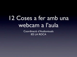 12 Coses a fer amb una
   webcam a l’aula
     Coordinació d’Audiovisuals
          IES LA ROCA
 