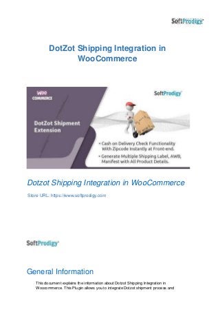 DotZot Shipping Integration in
WooCommerce
Dotzot Shipping Integration in WooCommerce
Store URL: https://www.softprodigy.com
General Information
This document explains the information about Dotzot Shipping Integration in
Woocommerce. This Plugin allows you to integrate Dotzot shipment process and
 