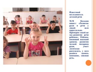 Известный
исследователь
детской речи
М.М Кольцов
пишет: «Развитие
руки и речи у
людей шло
параллельно.
Примерно такой же
ход развития речи
ребенка». Ребенок,
имеющий высокий
уровень развития
мелкой моторики
руки, умеет
логически
рассуждать, у него
развита память
внимание, связная
речь.
 