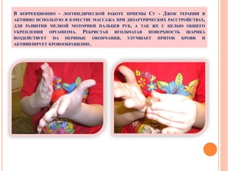 В КОРРЕКЦИОННО - ЛОГОПЕДИЧЕСКОЙ РАБОТЕ ПРИЕМЫ СУ - ДЖОК ТЕРАПИИ Я
АКТИВНО ИСПОЛЬЗУЮ В КАЧЕСТВЕ МАССАЖА ПРИ ДИЗАРТРИЧЕСКИХ РАССТРОЙСТВАХ,
ДЛЯ РАЗВИТИЯ МЕЛКОЙ МОТОРИКИ ПАЛЬЦЕВ РУК, А ТАК ЖЕ С ЦЕЛЬЮ ОБЩЕГО
УКРЕПЛЕНИЯ ОРГАНИЗМА. РЕБРИСТАЯ ИГОЛЬЧАТАЯ ПОВЕРХНОСТЬ ШАРИКА
ВОЗДЕЙСТВУЕТ НА НЕРВНЫЕ ОКОНЧАНИЯ, УЛУЧШАЕТ ПРИТОК КРОВИ И
АКТИВИЗИРУЕТ КРОВООБРАЩЕНИЕ.
 