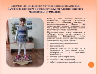 ОДНИМ ИЗ ИННОВАЦИОННЫХ МЕТОДОВ КОРРЕКЦИИ РАЗЛИЧНЫХ
НАРУШЕНИЙ В РЕЧЕВОМ И ИНТЕЛЛЕКТУАЛЬНОМ РАЗВИТИИ ЯВЛЯЕТСЯ
МОЗЖЕЧКОВАЯ СТИМУЛЯЦИЯ.
Часто у детей, имеющих речевые и
психические нарушения, встречается
неловкость в движениях, неуклюжесть,
раскоординированность. Именно эти
характеристики являются признаком того,
что у ребенка имеются проблемы в работе
мозжечка и стволового отдела мозга.
Нарушенная связь между мозжечком и
лобными долями мозга приводит к
замедлению формирования речи,
интеллектуальных и психических процессов.
Мозжечковая стимуляция улучшает:
 уровень концентрации внимания;
 все виды памяти;
 развитие речи — как устной, так и
письменной, а также навыки чтения,
математические и логические
способности;
 анализ и синтез информации;
 способность к планированию;
 работу эмоционально-волевой сферы.
 