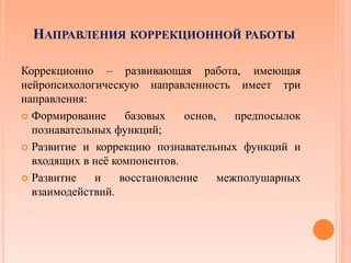 НАПРАВЛЕНИЯ КОРРЕКЦИОННОЙ РАБОТЫ
Коррекционно – развивающая работа, имеющая
нейропсихологическую направленность имеет три
направления:
 Формирование базовых основ, предпосылок
познавательных функций;
 Развитие и коррекцию познавательных функций и
входящих в неё компонентов.
 Развитие и восстановление межполушарных
взаимодействий.
 
