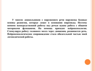 У многих дошкольников с нарушением речи нарушены базовые
основы развития, которые лежат в основании пирамиды. Поэтому
помимо непосредственной работы над речью нужна работа с общими
моторными функциями. На помощь приходит нейропсихология.
Стимулируя работу головного мозга через движения, развивается речь.
Нейропсихологическое сопровождение стало обязательной частью моей
логопедической работы.
 