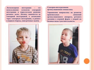 Сенсорно-интегративная
артикуляционная гимнастика.
Упражнения направлены на развитие
произвольных движений
артикуляционного аппарата, речевого
дыхания в игровой форме с опорой на
базовые виды чувствительности.
Логосенсорная интеграция – это
использование элементов сенсорной
интеграции и параллельное решение
речевых задач. Логопед занимается не
сенсорной интеграцией, а логопедией
через сенсорную интеграцию, и решает
в первую очередь, свои речевые задачи.
 
