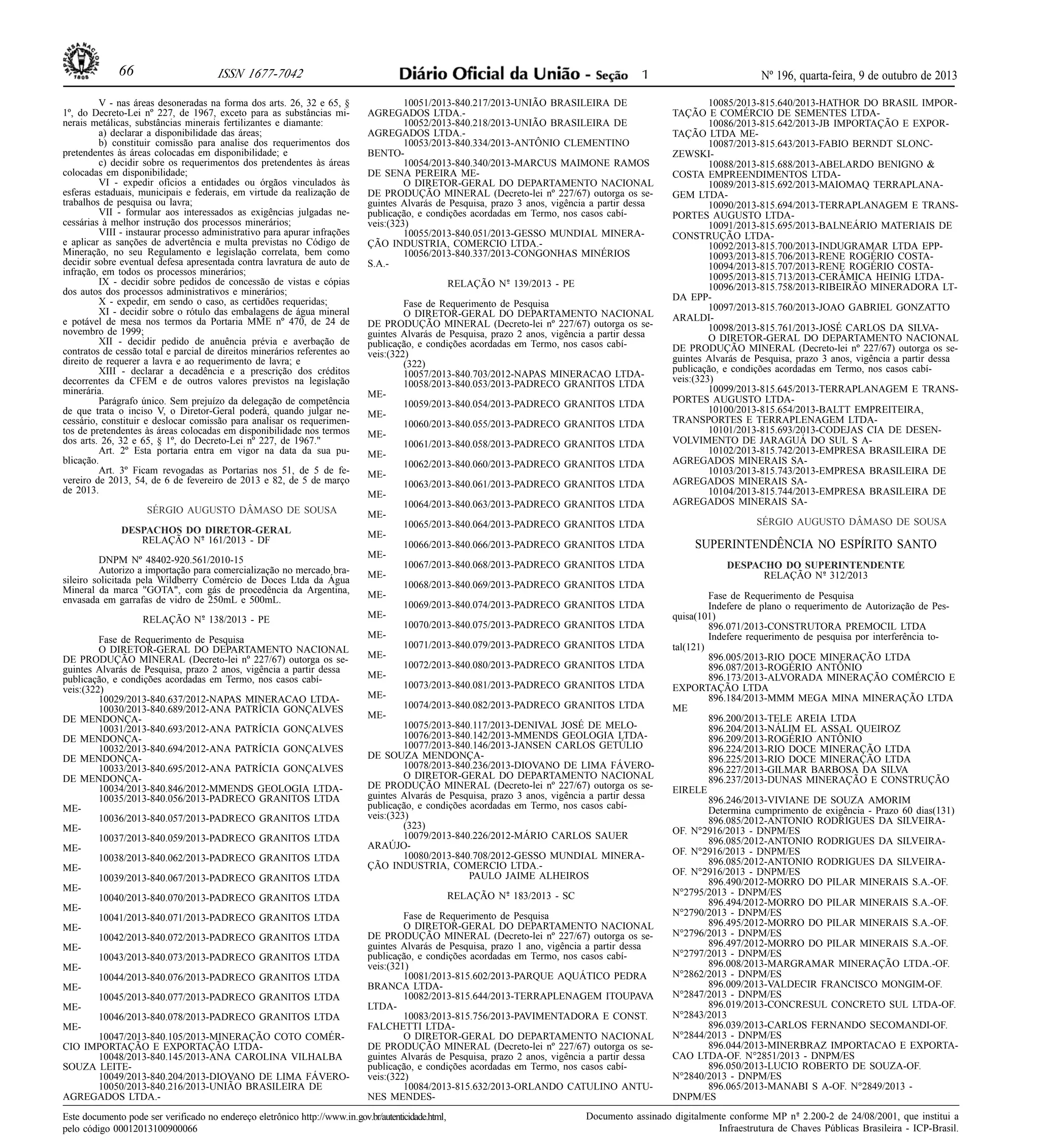 Nº 196, quarta-feira, 9 de outubro de 201366 ISSN 1677-7042
Este documento pode ser verificado no endereço eletrônico http://www.in.gov.br/autenticidade.html,
pelo código 00012013100900066
Documento assinado digitalmente conforme MP no- 2.200-2 de 24/08/2001, que institui a
Infraestrutura de Chaves Públicas Brasileira - ICP-Brasil.
1
V - nas áreas desoneradas na forma dos arts. 26, 32 e 65, §
1º, do Decreto-Lei nº 227, de 1967, exceto para as substâncias mi-
nerais metálicas, substâncias minerais fertilizantes e diamante:
a) declarar a disponibilidade das áreas;
b) constituir comissão para analise dos requerimentos dos
pretendentes às áreas colocadas em disponibilidade; e
c) decidir sobre os requerimentos dos pretendentes às áreas
colocadas em disponibilidade;
VI - expedir ofícios a entidades ou órgãos vinculados às
esferas estaduais, municipais e federais, em virtude da realização de
trabalhos de pesquisa ou lavra;
VII - formular aos interessados as exigências julgadas ne-
cessárias à melhor instrução dos processos minerários;
VIII - instaurar processo administrativo para apurar infrações
e aplicar as sanções de advertência e multa previstas no Código de
Mineração, no seu Regulamento e legislação correlata, bem como
decidir sobre eventual defesa apresentada contra lavratura de auto de
infração, em todos os processos minerários;
IX - decidir sobre pedidos de concessão de vistas e cópias
dos autos dos processos administrativos e minerários;
X - expedir, em sendo o caso, as certidões requeridas;
XI - decidir sobre o rótulo das embalagens de água mineral
e potável de mesa nos termos da Portaria MME nº 470, de 24 de
novembro de 1999;
XII - decidir pedido de anuência prévia e averbação de
contratos de cessão total e parcial de direitos minerários referentes ao
direito de requerer a lavra e ao requerimento de lavra; e
XIII - declarar a decadência e a prescrição dos créditos
decorrentes da CFEM e de outros valores previstos na legislação
minerária.
Parágrafo único. Sem prejuízo da delegação de competência
de que trata o inciso V, o Diretor-Geral poderá, quando julgar ne-
cessário, constituir e deslocar comissão para analisar os requerimen-
tos de pretendentes às áreas colocadas em disponibilidade nos termos
dos arts. 26, 32 e 65, § 1º, do Decreto-Lei nº 227, de 1967."
Art. 2º Esta portaria entra em vigor na data da sua pu-
blicação.
Art. 3º Ficam revogadas as Portarias nos 51, de 5 de fe-
vereiro de 2013, 54, de 6 de fevereiro de 2013 e 82, de 5 de março
de 2013.
SÉRGIO AUGUSTO DÂMASO DE SOUSA
DESPACHOS DO DIRETOR-GERAL
RELAÇÃO No- 161/2013 - DF
DNPM Nº 48402-920.561/2010-15
Autorizo a importação para comercialização no mercado bra-
sileiro solicitada pela Wildberry Comércio de Doces Ltda da Água
Mineral da marca "GOTA", com gás de procedência da Argentina,
envasada em garrafas de vidro de 250mL e 500mL.
RELAÇÃO No- 138/2013 - PE
Fase de Requerimento de Pesquisa
O DIRETOR-GERAL DO DEPARTAMENTO NACIONAL
DE PRODUÇÃO MINERAL (Decreto-lei nº 227/67) outorga os se-
guintes Alvarás de Pesquisa, prazo 2 anos, vigência a partir dessa
publicação, e condições acordadas em Termo, nos casos cabí-
veis:(322)
10029/2013-840.637/2012-NAPAS MINERACAO LTDA-
10030/2013-840.689/2012-ANA PATRÍCIA GONÇALVES
DE MENDONÇA-
10031/2013-840.693/2012-ANA PATRÍCIA GONÇALVES
DE MENDONÇA-
10032/2013-840.694/2012-ANA PATRÍCIA GONÇALVES
DE MENDONÇA-
10033/2013-840.695/2012-ANA PATRÍCIA GONÇALVES
DE MENDONÇA-
10034/2013-840.846/2012-MMENDS GEOLOGIA LTDA-
10035/2013-840.056/2013-PADRECO GRANITOS LTDA
ME-
10036/2013-840.057/2013-PADRECO GRANITOS LTDA
ME-
10037/2013-840.059/2013-PADRECO GRANITOS LTDA
ME-
10038/2013-840.062/2013-PADRECO GRANITOS LTDA
ME-
10039/2013-840.067/2013-PADRECO GRANITOS LTDA
ME-
10040/2013-840.070/2013-PADRECO GRANITOS LTDA
ME-
10041/2013-840.071/2013-PADRECO GRANITOS LTDA
ME-
10042/2013-840.072/2013-PADRECO GRANITOS LTDA
ME-
10043/2013-840.073/2013-PADRECO GRANITOS LTDA
ME-
10044/2013-840.076/2013-PADRECO GRANITOS LTDA
ME-
10045/2013-840.077/2013-PADRECO GRANITOS LTDA
ME-
10046/2013-840.078/2013-PADRECO GRANITOS LTDA
ME-
10047/2013-840.105/2013-MINERAÇÃO COTO COMÉR-
CIO IMPORTAÇÃO E EXPORTAÇÃO LTDA-
10048/2013-840.145/2013-ANA CAROLINA VILHALBA
SOUZA LEITE-
10049/2013-840.204/2013-DIOVANO DE LIMA FÁVERO-
10050/2013-840.216/2013-UNIÃO BRASILEIRA DE
AGREGADOS LTDA.-
10051/2013-840.217/2013-UNIÃO BRASILEIRA DE
AGREGADOS LTDA.-
10052/2013-840.218/2013-UNIÃO BRASILEIRA DE
AGREGADOS LTDA.-
10053/2013-840.334/2013-ANTÔNIO CLEMENTINO
BENTO-
10054/2013-840.340/2013-MARCUS MAIMONE RAMOS
DE SENA PEREIRA ME-
O DIRETOR-GERAL DO DEPARTAMENTO NACIONAL
DE PRODUÇÃO MINERAL (Decreto-lei nº 227/67) outorga os se-
guintes Alvarás de Pesquisa, prazo 3 anos, vigência a partir dessa
publicação, e condições acordadas em Termo, nos casos cabí-
veis:(323)
10055/2013-840.051/2013-GESSO MUNDIAL MINERA-
ÇÃO INDUSTRIA, COMERCIO LTDA.-
10056/2013-840.337/2013-CONGONHAS MINÉRIOS
S.A.-
RELAÇÃO No- 139/2013 - PE
Fase de Requerimento de Pesquisa
O DIRETOR-GERAL DO DEPARTAMENTO NACIONAL
DE PRODUÇÃO MINERAL (Decreto-lei nº 227/67) outorga os se-
guintes Alvarás de Pesquisa, prazo 2 anos, vigência a partir dessa
publicação, e condições acordadas em Termo, nos casos cabí-
veis:(322)
(322)
10057/2013-840.703/2012-NAPAS MINERACAO LTDA-
10058/2013-840.053/2013-PADRECO GRANITOS LTDA
ME-
10059/2013-840.054/2013-PADRECO GRANITOS LTDA
ME-
10060/2013-840.055/2013-PADRECO GRANITOS LTDA
ME-
10061/2013-840.058/2013-PADRECO GRANITOS LTDA
ME-
10062/2013-840.060/2013-PADRECO GRANITOS LTDA
ME-
10063/2013-840.061/2013-PADRECO GRANITOS LTDA
ME-
10064/2013-840.063/2013-PADRECO GRANITOS LTDA
ME-
10065/2013-840.064/2013-PADRECO GRANITOS LTDA
ME-
10066/2013-840.066/2013-PADRECO GRANITOS LTDA
ME-
10067/2013-840.068/2013-PADRECO GRANITOS LTDA
ME-
10068/2013-840.069/2013-PADRECO GRANITOS LTDA
ME-
10069/2013-840.074/2013-PADRECO GRANITOS LTDA
ME-
10070/2013-840.075/2013-PADRECO GRANITOS LTDA
ME-
10071/2013-840.079/2013-PADRECO GRANITOS LTDA
ME-
10072/2013-840.080/2013-PADRECO GRANITOS LTDA
ME-
10073/2013-840.081/2013-PADRECO GRANITOS LTDA
ME-
10074/2013-840.082/2013-PADRECO GRANITOS LTDA
ME-
10075/2013-840.117/2013-DENIVAL JOSÉ DE MELO-
10076/2013-840.142/2013-MMENDS GEOLOGIA LTDA-
10077/2013-840.146/2013-JANSEN CARLOS GETÚLIO
DE SOUZA MENDONÇA-
10078/2013-840.236/2013-DIOVANO DE LIMA FÁVERO-
O DIRETOR-GERAL DO DEPARTAMENTO NACIONAL
DE PRODUÇÃO MINERAL (Decreto-lei nº 227/67) outorga os se-
guintes Alvarás de Pesquisa, prazo 3 anos, vigência a partir dessa
publicação, e condições acordadas em Termo, nos casos cabí-
veis:(323)
(323)
10079/2013-840.226/2012-MÁRIO CARLOS SAUER
ARAÚJO-
10080/2013-840.708/2012-GESSO MUNDIAL MINERA-
ÇÃO INDUSTRIA, COMERCIO LTDA.-
PAULO JAIME ALHEIROS
RELAÇÃO No- 183/2013 - SC
Fase de Requerimento de Pesquisa
O DIRETOR-GERAL DO DEPARTAMENTO NACIONAL
DE PRODUÇÃO MINERAL (Decreto-lei nº 227/67) outorga os se-
guintes Alvarás de Pesquisa, prazo 1 ano, vigência a partir dessa
publicação, e condições acordadas em Termo, nos casos cabí-
veis:(321)
10081/2013-815.602/2013-PARQUE AQUÁTICO PEDRA
BRANCA LTDA-
10082/2013-815.644/2013-TERRAPLENAGEM ITOUPAVA
LTDA-
10083/2013-815.756/2013-PAVIMENTADORA E CONST.
FALCHETTI LTDA-
O DIRETOR-GERAL DO DEPARTAMENTO NACIONAL
DE PRODUÇÃO MINERAL (Decreto-lei nº 227/67) outorga os se-
guintes Alvarás de Pesquisa, prazo 2 anos, vigência a partir dessa
publicação, e condições acordadas em Termo, nos casos cabí-
veis:(322)
10084/2013-815.632/2013-ORLANDO CATULINO ANTU-
NES MENDES-
10085/2013-815.640/2013-HATHOR DO BRASIL IMPOR-
TAÇÃO E COMÉRCIO DE SEMENTES LTDA-
10086/2013-815.642/2013-JB IMPORTAÇÃO E EXPOR-
TAÇÃO LTDA ME-
10087/2013-815.643/2013-FABIO BERNDT SLONC-
ZEWSKI-
10088/2013-815.688/2013-ABELARDO BENIGNO &
COSTA EMPREENDIMENTOS LTDA-
10089/2013-815.692/2013-MAIOMAQ TERRAPLANA-
GEM LTDA-
10090/2013-815.694/2013-TERRAPLANAGEM E TRANS-
PORTES AUGUSTO LTDA-
10091/2013-815.695/2013-BALNEÁRIO MATERIAIS DE
CONSTRUÇÃO LTDA-
10092/2013-815.700/2013-INDUGRAMAR LTDA EPP-
10093/2013-815.706/2013-RENE ROGÉRIO COSTA-
10094/2013-815.707/2013-RENE ROGÉRIO COSTA-
10095/2013-815.713/2013-CERÂMICA HEINIG LTDA-
10096/2013-815.758/2013-RIBEIRÃO MINERADORA LT-
DA EPP-
10097/2013-815.760/2013-JOAO GABRIEL GONZATTO
ARALDI-
10098/2013-815.761/2013-JOSÉ CARLOS DA SILVA-
O DIRETOR-GERAL DO DEPARTAMENTO NACIONAL
DE PRODUÇÃO MINERAL (Decreto-lei nº 227/67) outorga os se-
guintes Alvarás de Pesquisa, prazo 3 anos, vigência a partir dessa
publicação, e condições acordadas em Termo, nos casos cabí-
veis:(323)
10099/2013-815.645/2013-TERRAPLANAGEM E TRANS-
PORTES AUGUSTO LTDA-
10100/2013-815.654/2013-BALTT EMPREITEIRA,
TRANSPORTES E TERRAPLENAGEM LTDA-
10101/2013-815.693/2013-CODEJAS CIA DE DESEN-
VOLVIMENTO DE JARAGUÁ DO SUL S A-
10102/2013-815.742/2013-EMPRESA BRASILEIRA DE
AGREGADOS MINERAIS SA-
10103/2013-815.743/2013-EMPRESA BRASILEIRA DE
AGREGADOS MINERAIS SA-
10104/2013-815.744/2013-EMPRESA BRASILEIRA DE
AGREGADOS MINERAIS SA-
SÉRGIO AUGUSTO DÂMASO DE SOUSA
SUPERINTENDÊNCIA NO ESPÍRITO SANTO
DESPACHO DO SUPERINTENDENTE
RELAÇÃO No- 312/2013
Fase de Requerimento de Pesquisa
Indefere de plano o requerimento de Autorização de Pes-
quisa(101)
896.071/2013-CONSTRUTORA PREMOCIL LTDA
Indefere requerimento de pesquisa por interferência to-
tal(121)
896.005/2013-RIO DOCE MINERAÇÃO LTDA
896.087/2013-ROGÉRIO ANTÔNIO
896.173/2013-ALVORADA MINERAÇÃO COMÉRCIO E
EXPORTAÇÃO LTDA
896.184/2013-MMM MEGA MINA MINERAÇÃO LTDA
ME
896.200/2013-TELE AREIA LTDA
896.204/2013-NÁLIM EL ASSAL QUEIROZ
896.209/2013-ROGÉRIO ANTÔNIO
896.224/2013-RIO DOCE MINERAÇÃO LTDA
896.225/2013-RIO DOCE MINERAÇÃO LTDA
896.227/2013-GILMAR BARBOSA DA SILVA
896.237/2013-DUNAS MINERAÇÃO E CONSTRUÇÃO
EIRELE
896.246/2013-VIVIANE DE SOUZA AMORIM
Determina cumprimento de exigência - Prazo 60 dias(131)
896.085/2012-ANTONIO RODRIGUES DA SILVEIRA-
OF. N°2916/2013 - DNPM/ES
896.085/2012-ANTONIO RODRIGUES DA SILVEIRA-
OF. N°2916/2013 - DNPM/ES
896.085/2012-ANTONIO RODRIGUES DA SILVEIRA-
OF. N°2916/2013 - DNPM/ES
896.490/2012-MORRO DO PILAR MINERAIS S.A.-OF.
N°2795/2013 - DNPM/ES
896.494/2012-MORRO DO PILAR MINERAIS S.A.-OF.
N°2790/2013 - DNPM/ES
896.495/2012-MORRO DO PILAR MINERAIS S.A.-OF.
N°2796/2013 - DNPM/ES
896.497/2012-MORRO DO PILAR MINERAIS S.A.-OF.
N°2797/2013 - DNPM/ES
896.008/2013-MARGRAMAR MINERAÇÃO LTDA.-OF.
N°2862/2013 - DNPM/ES
896.009/2013-VALDECIR FRANCISCO MONGIM-OF.
N°2847/2013 - DNPM/ES
896.019/2013-CONCRESUL CONCRETO SUL LTDA-OF.
N°2843/2013
896.039/2013-CARLOS FERNANDO SECOMANDI-OF.
N°2844/2013 - DNPM/ES
896.044/2013-MINERBRAZ IMPORTACAO E EXPORTA-
CAO LTDA-OF. N°2851/2013 - DNPM/ES
896.050/2013-LUCIO ROBERTO DE SOUZA-OF.
N°2840/2013 - DNPM/ES
896.065/2013-MANABI S A-OF. N°2849/2013 -
DNPM/ES
 