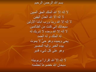 بسم الله الرحمن الرحيم لا إله إلا الله الملك الحق المبين  لا إله إلا الله العدل اليقين لا إله إلا الله ربنا ورب آبائنا الأولين  سبحانك إني كنت من الظالمين لا إله إلا الله وحده لا شريك له له الملك و له الحمد  يحي ويميت وهو حىٌّ لا يموت  بيده الخير وإليه المصير وهو على كل شيء قدير لا إله إلا الله إقراراً بربوبيته سبحان الله خضوعاً لعظمته 