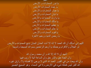 اللهم يا نور السماوات و الأرض يا عماد السماوات الأرض يا جبار السماوات والأرض يا ديّان السماوات والأرض يا وارث السماوات والأرض  يا مالك السماوات والأرض يا عظيم السماوات والأرض يا عالم السماوات والأرض يا قيوم السماوات والأرض يا رحمن الدنيا ورحيم الآخرة  اللهم إني أسألك أن لك الحمد لا إله إلا أنت الحنان المنان بديع السماوات والأرض ذو الجلال والإكرام برحمتك يا أرحم الراحمين بسم الله أصبحنا وأمسينا أشهد أن لا إله إلا الله و أن محمد رسول الله  وأن الجنة حق والنار حق وأن الساعة آتية لا ريب فيها وأن الله يبعث من في القبور الحمد لله الذي لا يرجى إلا فضله ولا رازق غيره  الله أكبر ليس كمثله شيء في الأرض ولا في السماء  وهو السميع البصير 