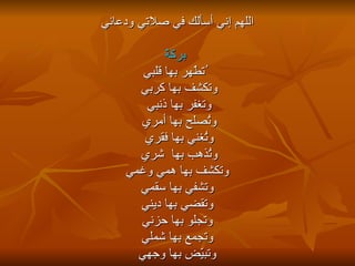 اللهم إني أسألك في صلاتي ودعائي بركةً ُتطّهر بها قلبي وتكشف بها   كربي  وتغفر بها ذنبي  وتُصلح بها أمري  وتُغني بها فقري  وتُذهب بها  شري  وتكشف بها همي وغمي وتشفي بها سقمي  وتقضي بها ديني  وتجلو بها حزني وتجمع بها شملي وتبيّض بها وجهي 