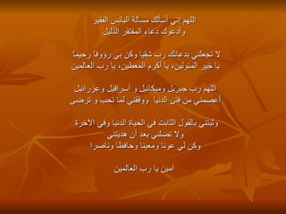 اللهم إني أسألك مسألة البائس الفقير وأدعوك دعاء المفتقر الذليل لا تجعلني بدعائك رب شقيا وكن بي رؤوفاً رحيماً    يا خير المئولين، يا أكرم المعطين، يا رب العالمين اللهم رب جبريل وميكائيل و أسرافيل وعزرائيل  أعصمني من فتن الدنيا  ووفقني لما تحب و ترضى وثبتني بالقول الثابت في الحياة الدنيا وفي الآخرة    ولا تضلني بعد أن هديتني وكن لي عونا ومعينا وحافظا وناصرا آمين يا رب العالمين 