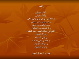 اللهم أستر عورتي وأقبل عثرتي وأحفظنى من بين يدي ومن خلفي  وعن يميني وعن شمالي ومن فوقي ومن تحتي ولا تجعلني من الغافلين     اللهم إني أسألك الصبر عند القضاء ومنازل الشهداء وعيش السعداء   و النصر على الأعداء و مرافقة الأنبياء يا رب العالمين آمين يا أرحم الراحمين 